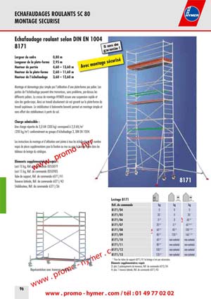 - page 96 - echafaudage 8171 
      Largeur du cadre 0,80 m 
      Longueur de la plate-forme 2,95 m 
      Hauteur de port&eacute;e 4,60 &ndash; 13,60 m 
      Hauteur de la plate-forme 2,60 &ndash; 11,60 m 
      Hauteur de l&lsquo;&eacute;chafaudage 3,60 &ndash; 12,60 m 
      
      Montage et d&eacute;montage plus simple par l&lsquo;utilisation d&lsquo;une plate-forme par palier. Les 
      parties de l&lsquo;&eacute;chafaudage peuvent &ecirc;tre transmises, sans probl&egrave;me, par-dessus les 
      diff&eacute;rents paliers. La crosse de montage HYMER assure une suspension rapide et 
      s&ucirc;re des garde-corps. Ainsi un travail absolument s&ucirc;r est garanti sur la plate-forme de 
      travail sup&eacute;rieure. Le stabilisateur &agrave; ba&iuml;onnette brevet&eacute; permet un montage simple et 
    sans effort des stabilisateurs &agrave; partir du sol